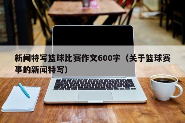 新闻特写篮球比赛作文600字（关于篮球赛事的新闻特写）