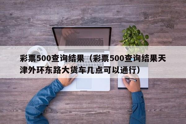 彩票500查询结果（彩票500查询结果天津外环东路大货车几点可以通行）