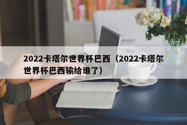 2022卡塔尔世界杯巴西（2022卡塔尔世界杯巴西输给谁了）