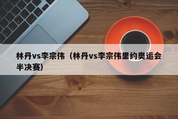 林丹vs李宗伟（林丹vs李宗伟里约奥运会半决赛）