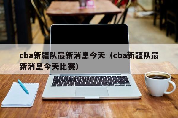 cba新疆队最新消息今天（cba新疆队最新消息今天比赛）