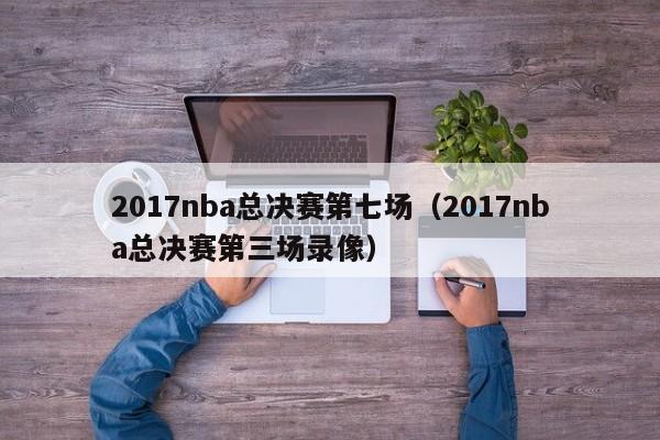 2017nba总决赛第七场（2017nba总决赛第三场录像）