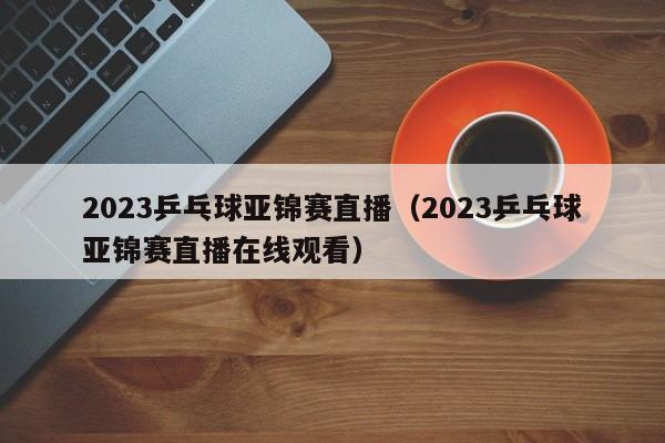 2023乒乓球亚锦赛直播（2023乒乓球亚锦赛直播在线观看）