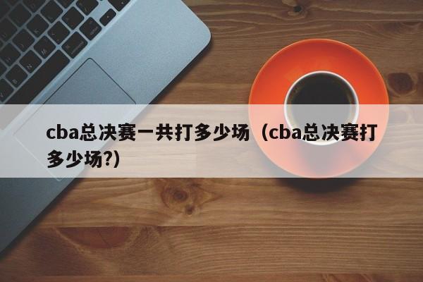 cba总决赛一共打多少场（cba总决赛打多少场?）