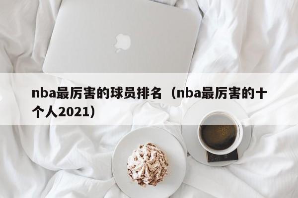 nba最厉害的球员排名（nba最厉害的十个人2021）