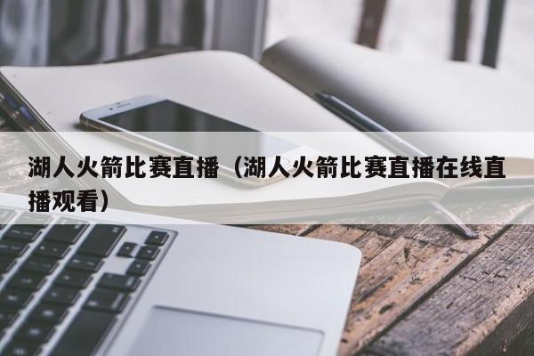 湖人火箭比赛直播（湖人火箭比赛直播在线直播观看）