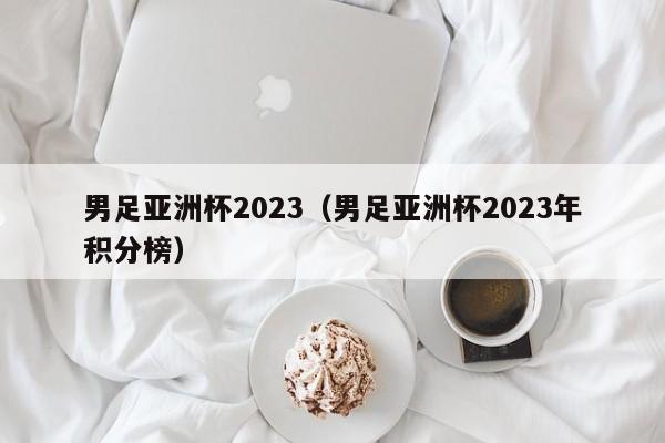 男足亚洲杯2023（男足亚洲杯2023年积分榜）