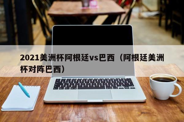 2021美洲杯阿根廷vs巴西（阿根廷美洲杯对阵巴西）