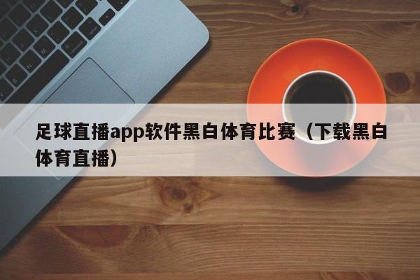 足球直播app软件黑白体育比赛（下载黑白体育直播）