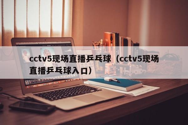 cctv5现场直播乒乓球（cctv5现场直播乒乓球入口）