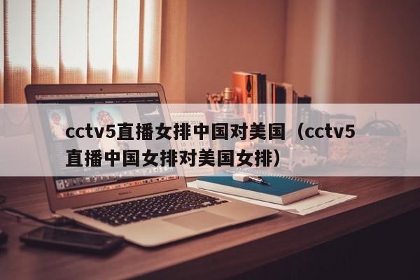 cctv5直播女排中国对美国（cctv5直播中国女排对美国女排）