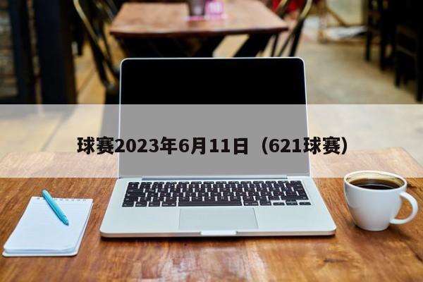 球赛2023年6月11日（621球赛）