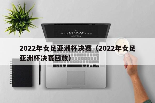 2022年女足亚洲杯决赛（2022年女足亚洲杯决赛回放）