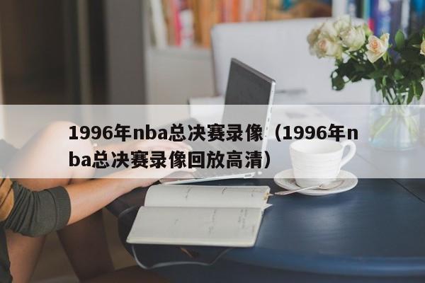 1996年nba总决赛录像（1996年nba总决赛录像回放高清）