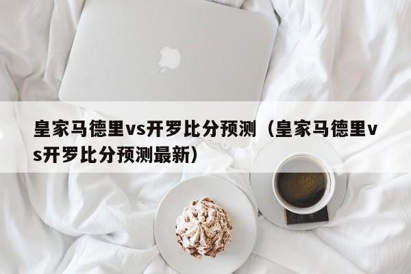 皇家马德里vs开罗比分预测（皇家马德里vs开罗比分预测最新）