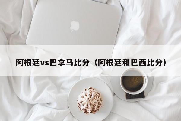 阿根廷vs巴拿马比分（阿根廷和巴西比分）