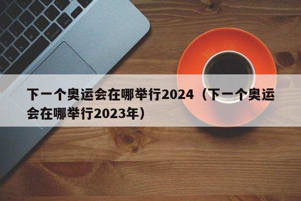 下一个奥运会在哪举行2024（下一个奥运会在哪举行2023年）