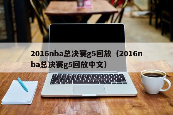 2016nba总决赛g5回放（2016nba总决赛g5回放中文）