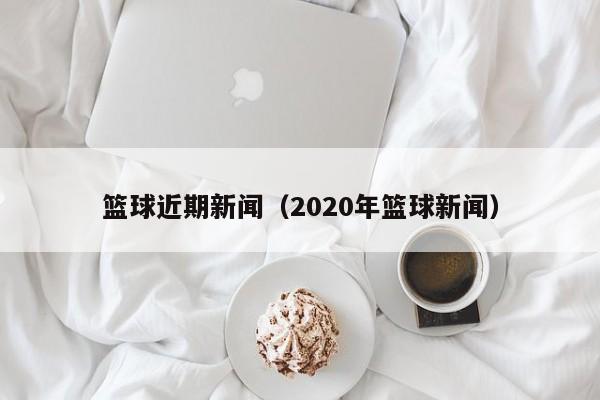 篮球近期新闻（2020年篮球新闻）